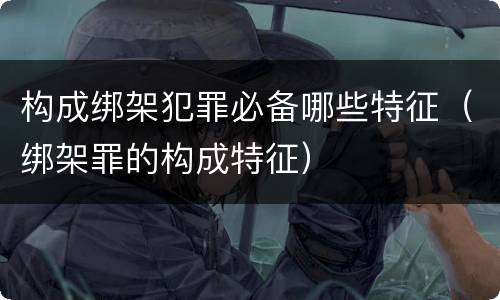 构成绑架犯罪必备哪些特征（绑架罪的构成特征）