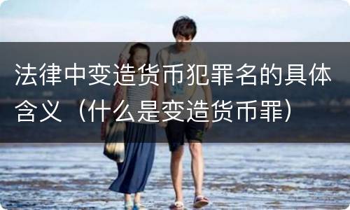 法律中变造货币犯罪名的具体含义（什么是变造货币罪）