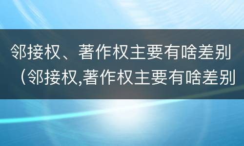 邻接权、著作权主要有啥差别（邻接权,著作权主要有啥差别）