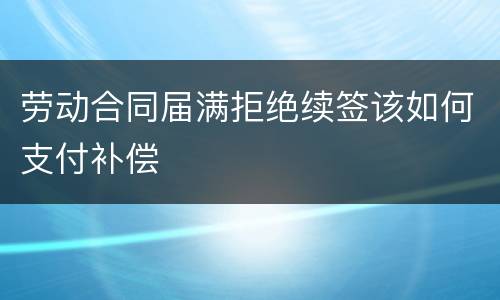 劳动合同届满拒绝续签该如何支付补偿