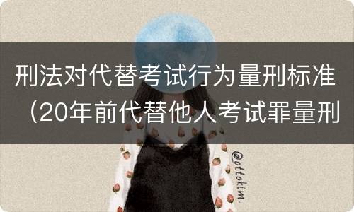 刑法对代替考试行为量刑标准（20年前代替他人考试罪量刑）
