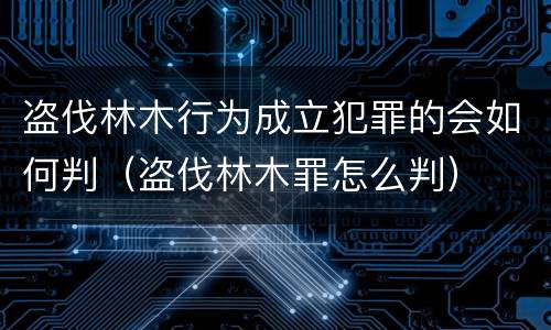 盗伐林木行为成立犯罪的会如何判（盗伐林木罪怎么判）