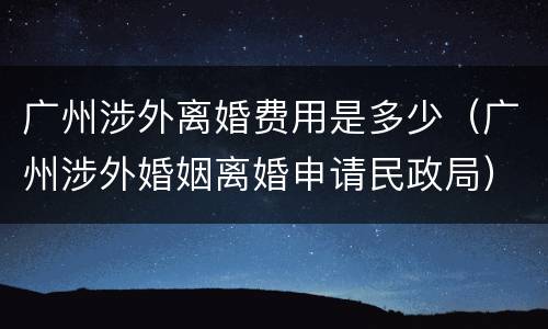 广州涉外离婚费用是多少（广州涉外婚姻离婚申请民政局）