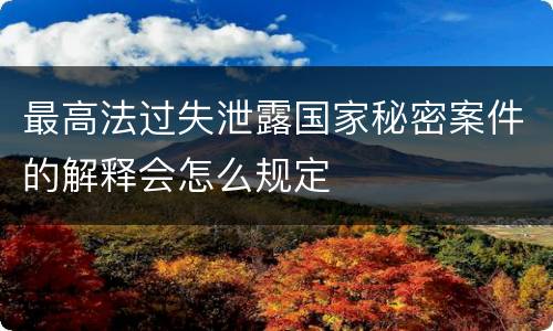 最高法过失泄露国家秘密案件的解释会怎么规定