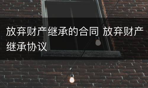 放弃财产继承的合同 放弃财产继承协议