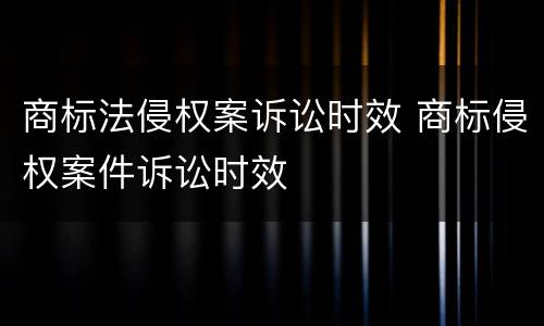 商标法侵权案诉讼时效 商标侵权案件诉讼时效
