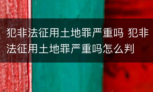 犯非法征用土地罪严重吗 犯非法征用土地罪严重吗怎么判