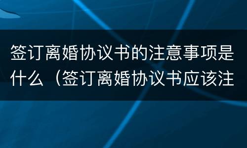 签订离婚协议书的注意事项是什么（签订离婚协议书应该注意什么问题）