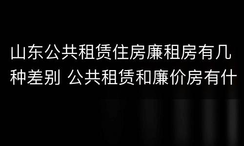 山东公共租赁住房廉租房有几种差别 公共租赁和廉价房有什么区别
