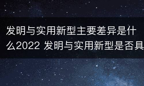 发明与实用新型主要差异是什么2022 发明与实用新型是否具有实用性