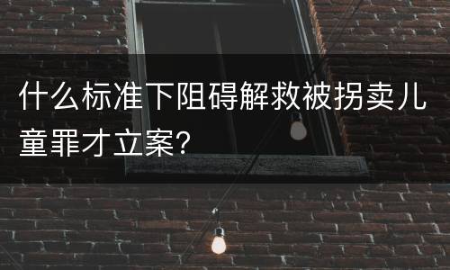 什么标准下阻碍解救被拐卖儿童罪才立案？