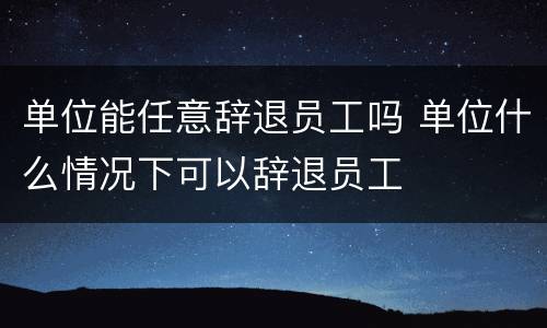 单位能任意辞退员工吗 单位什么情况下可以辞退员工