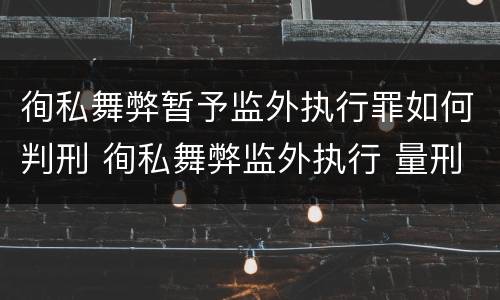徇私舞弊暂予监外执行罪如何判刑 徇私舞弊监外执行 量刑