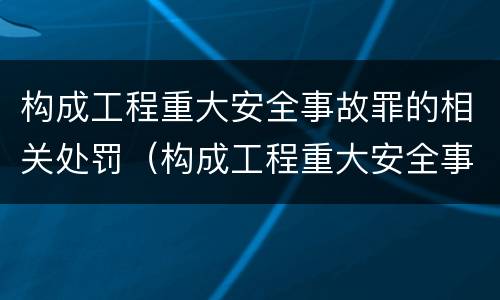 构成工程重大安全事故罪的相关处罚（构成工程重大安全事故罪的相关处罚有哪些）