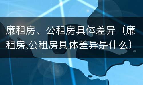 廉租房、公租房具体差异（廉租房,公租房具体差异是什么）