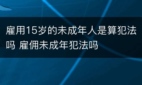 雇用15岁的未成年人是算犯法吗 雇佣未成年犯法吗