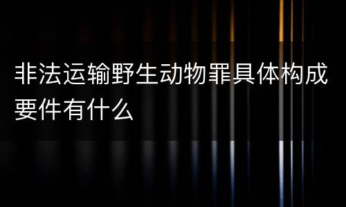 非法运输野生动物罪具体构成要件有什么