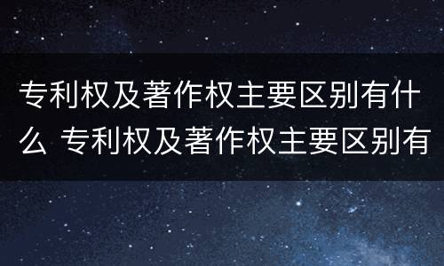 专利权及著作权主要区别有什么 专利权及著作权主要区别有什么作用