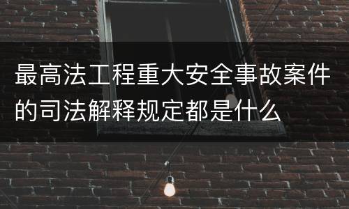最高法工程重大安全事故案件的司法解释规定都是什么