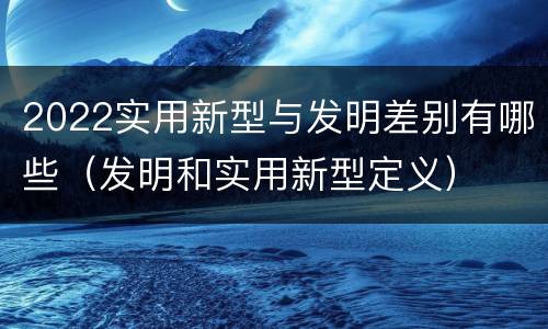 2022实用新型与发明差别有哪些（发明和实用新型定义）