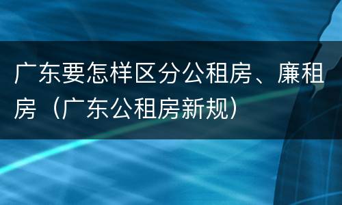 广东要怎样区分公租房、廉租房（广东公租房新规）