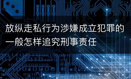 放纵走私行为涉嫌成立犯罪的一般怎样追究刑事责任