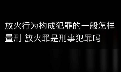 放火行为构成犯罪的一般怎样量刑 放火罪是刑事犯罪吗