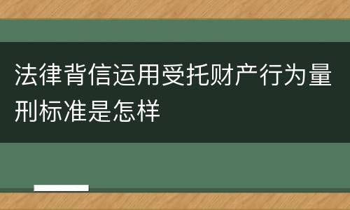 法律背信运用受托财产行为量刑标准是怎样