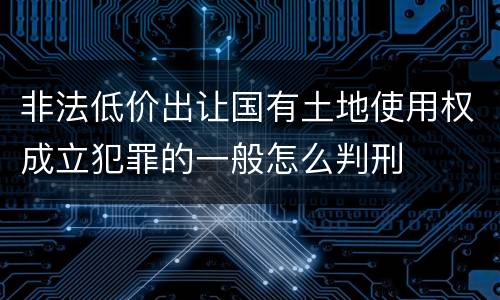 非法低价出让国有土地使用权成立犯罪的一般怎么判刑