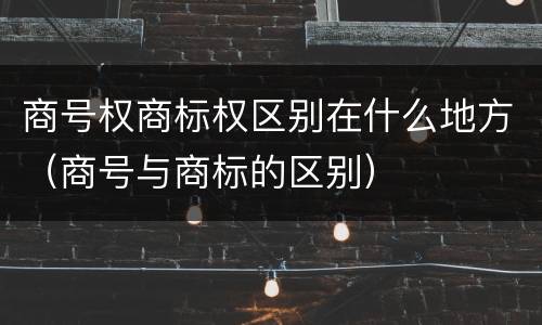 商号权商标权区别在什么地方（商号与商标的区别）