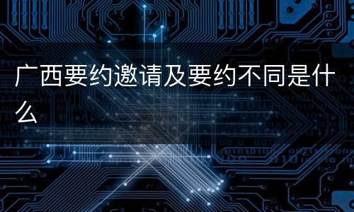 广西要约邀请及要约不同是什么