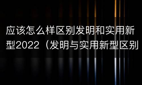 应该怎么样区别发明和实用新型2022（发明与实用新型区别）