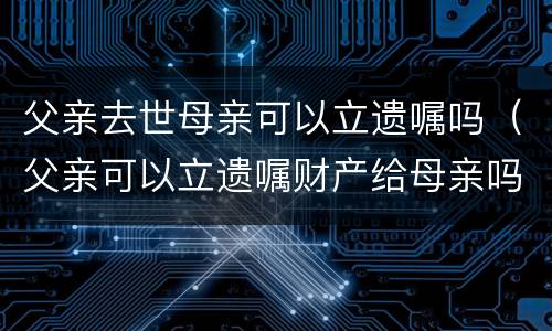 父亲去世母亲可以立遗嘱吗（父亲可以立遗嘱财产给母亲吗）