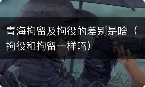 青海拘留及拘役的差别是啥（拘役和拘留一样吗）