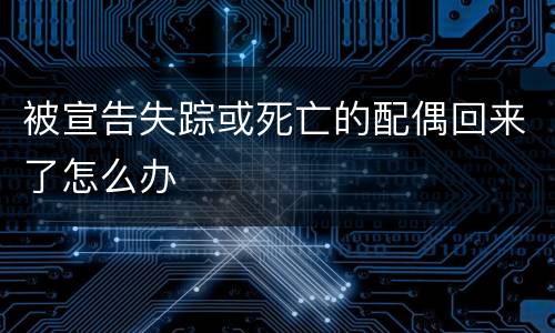 被宣告失踪或死亡的配偶回来了怎么办