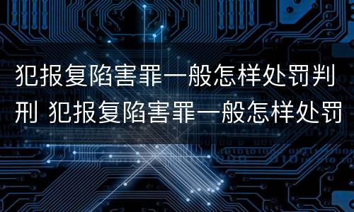 犯报复陷害罪一般怎样处罚判刑 犯报复陷害罪一般怎样处罚判刑多久