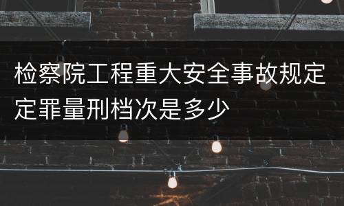 检察院工程重大安全事故规定定罪量刑档次是多少