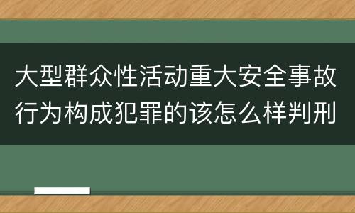 大型群众性活动重大安全事故行为构成犯罪的该怎么样判刑