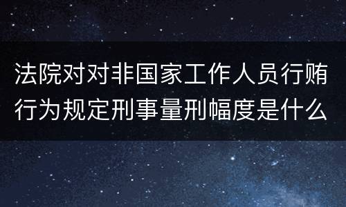 法院对对非国家工作人员行贿行为规定刑事量刑幅度是什么样