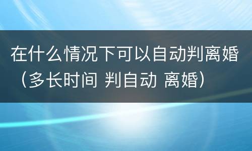 在什么情况下可以自动判离婚（多长时间 判自动 离婚）
