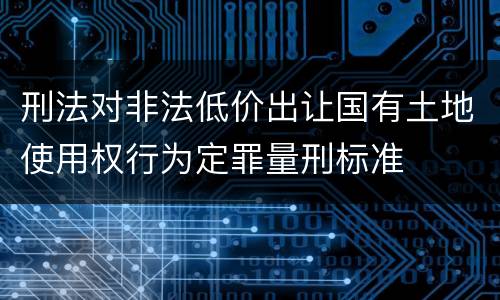 刑法对非法低价出让国有土地使用权行为定罪量刑标准