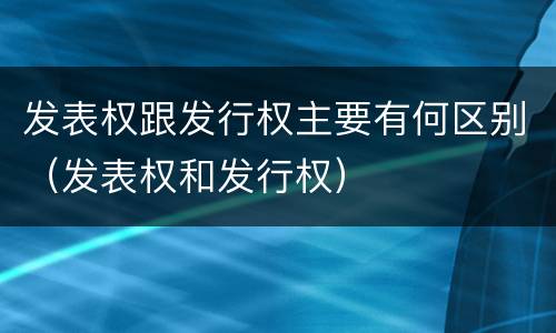 发表权跟发行权主要有何区别（发表权和发行权）
