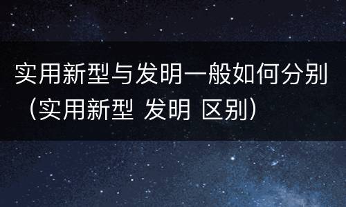 实用新型与发明一般如何分别（实用新型 发明 区别）