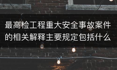 最高检工程重大安全事故案件的相关解释主要规定包括什么