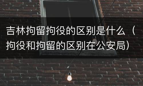 吉林拘留拘役的区别是什么（拘役和拘留的区别在公安局）