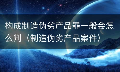 构成制造伪劣产品罪一般会怎么判（制造伪劣产品案件）