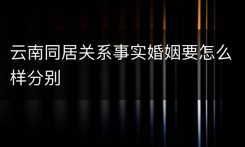 云南同居关系事实婚姻要怎么样分别