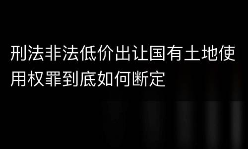 刑法非法低价出让国有土地使用权罪到底如何断定