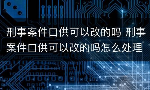 刑事案件口供可以改的吗 刑事案件口供可以改的吗怎么处理