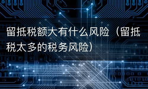 留抵税额大有什么风险（留抵税太多的税务风险）